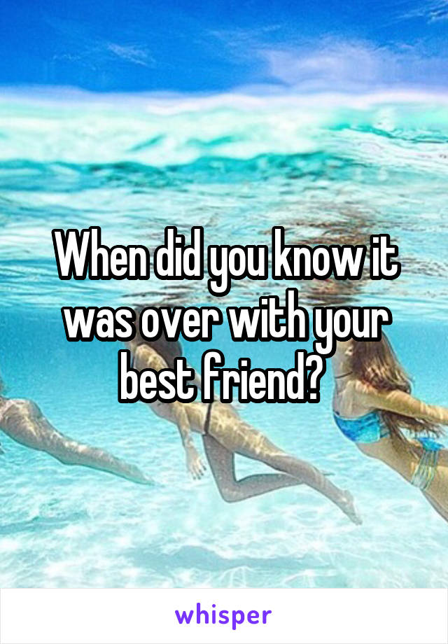 When did you know it was over with your best friend? 