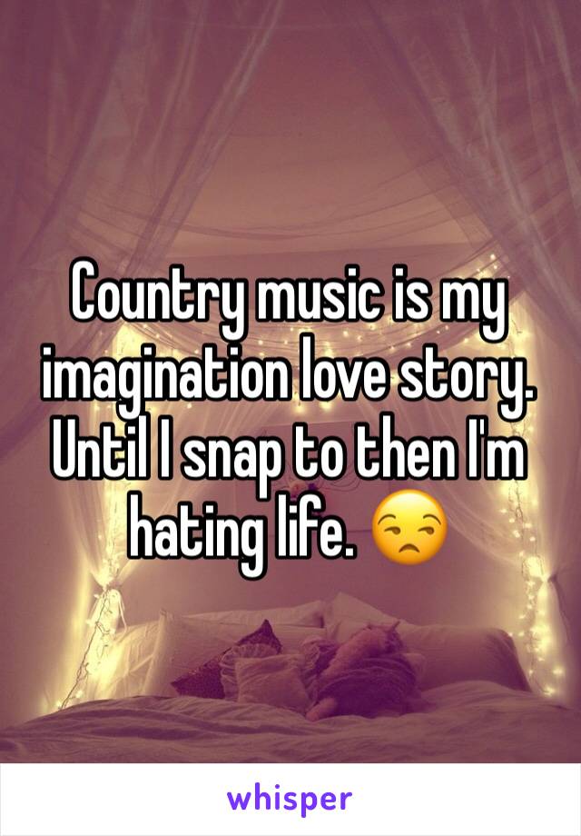 Country music is my imagination love story. Until I snap to then I'm hating life. 😒