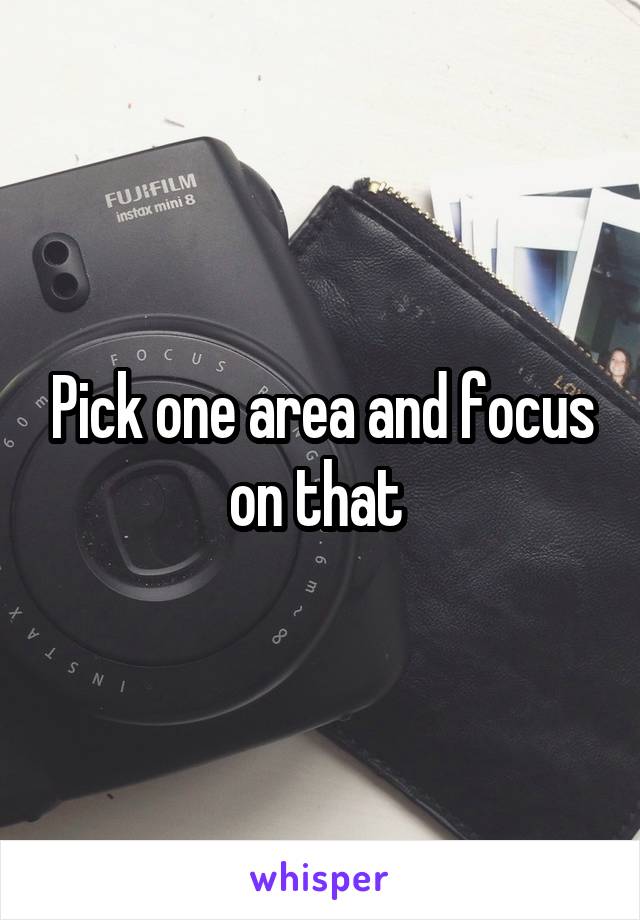 Pick one area and focus on that 