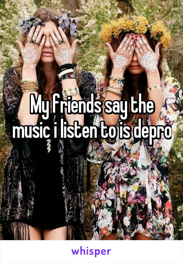 My friends say the music i listen to is depro  