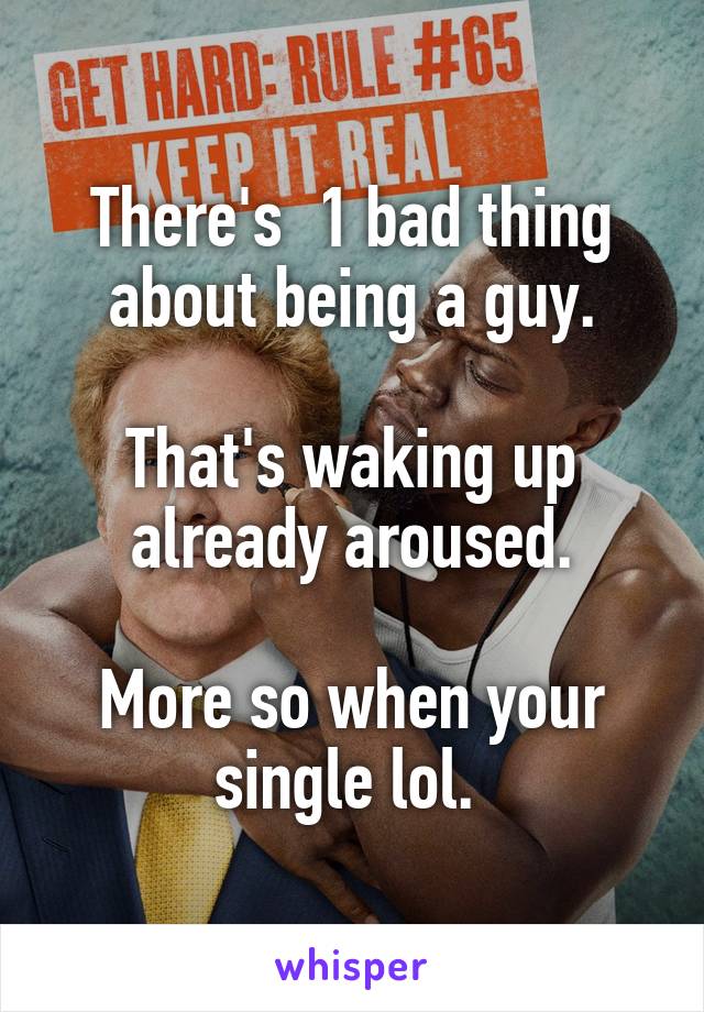There's  1 bad thing about being a guy.

That's waking up already aroused.

More so when your single lol. 