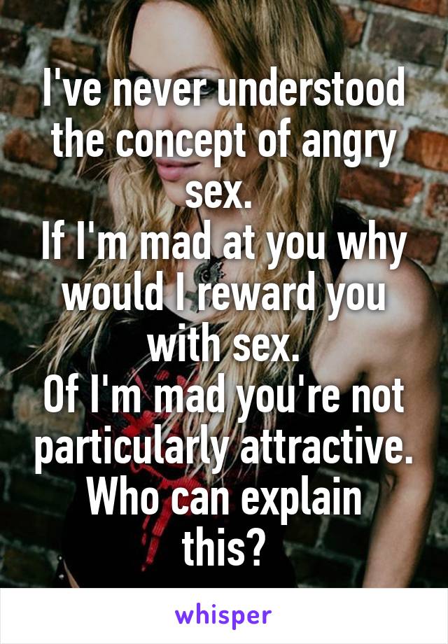 I've never understood the concept of angry sex. 
If I'm mad at you why would I reward you with sex.
Of I'm mad you're not particularly attractive.
Who can explain this?