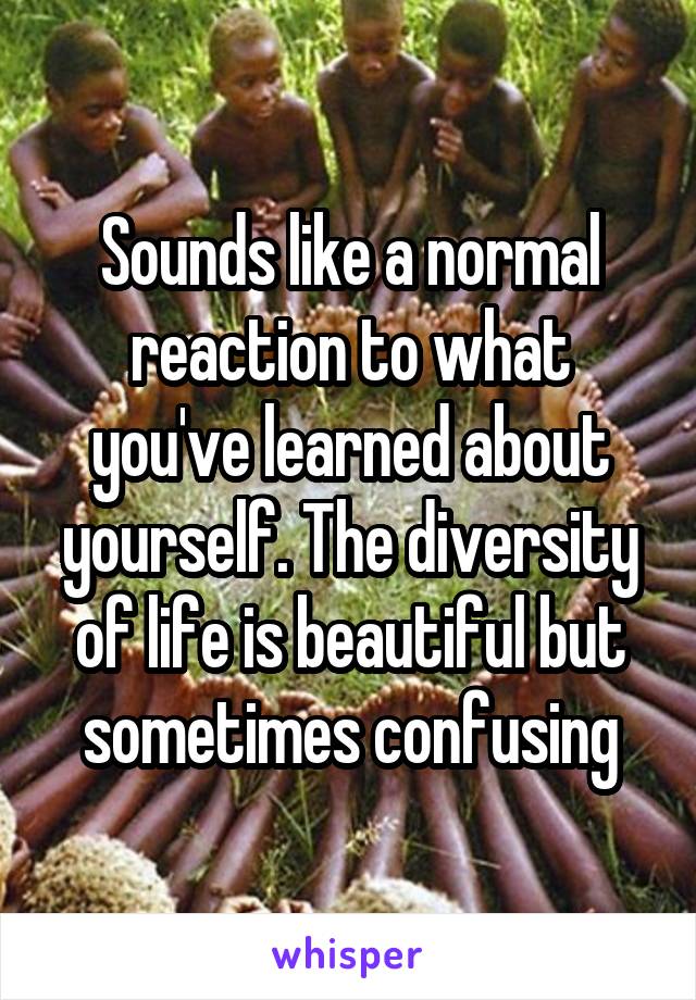 Sounds like a normal reaction to what you've learned about yourself. The diversity of life is beautiful but sometimes confusing