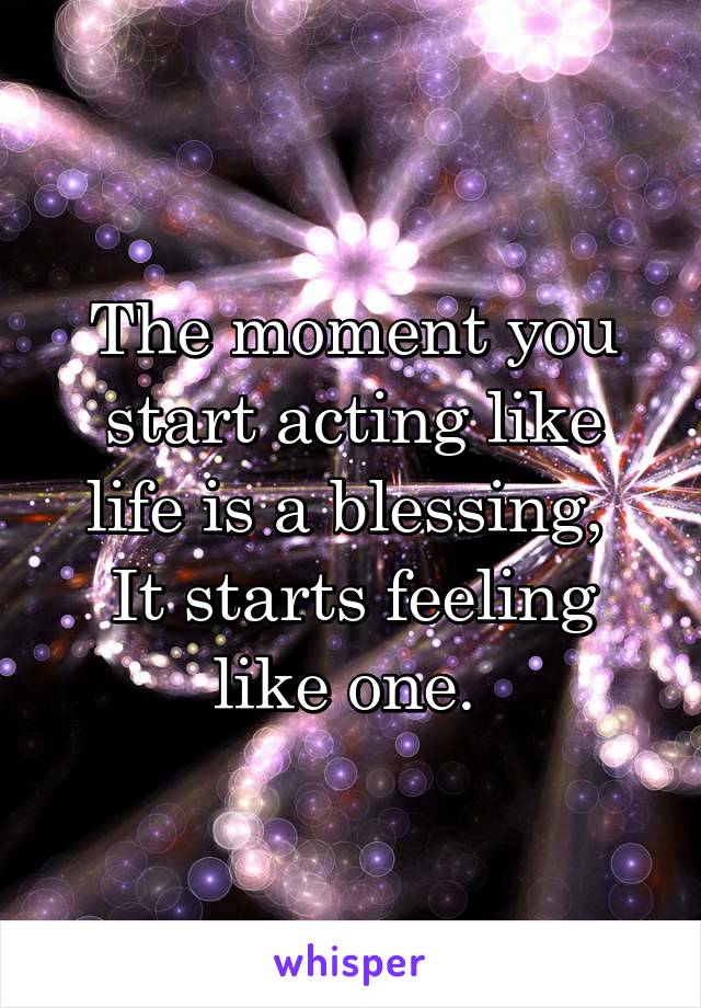 The moment you start acting like life is a blessing, 
It starts feeling like one. 