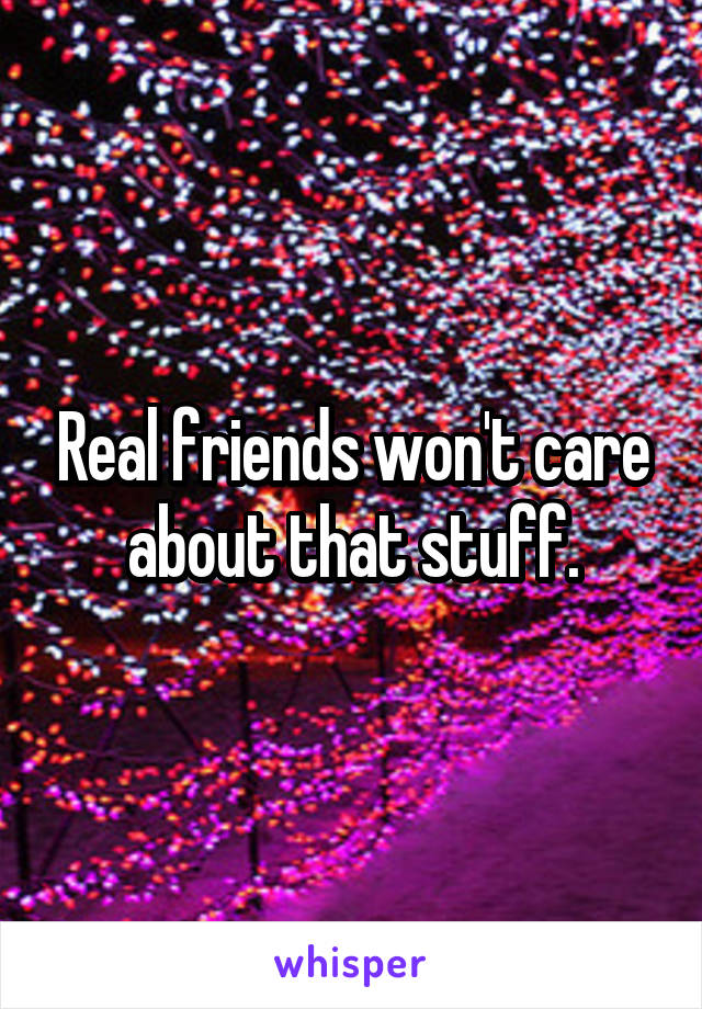 Real friends won't care about that stuff.