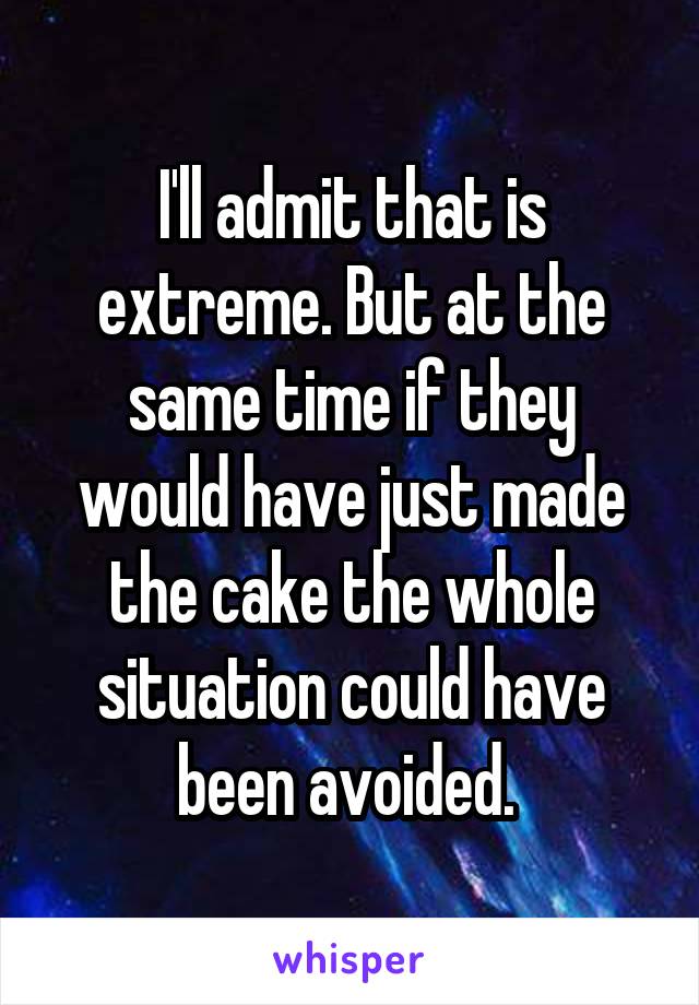I'll admit that is extreme. But at the same time if they would have just made the cake the whole situation could have been avoided. 
