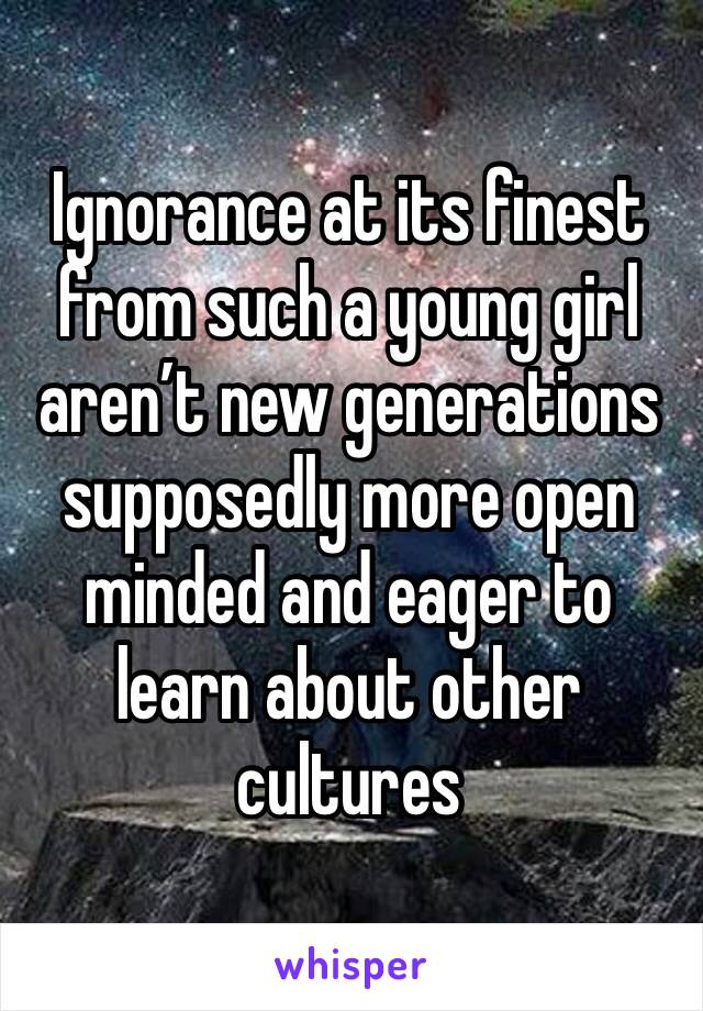 Ignorance at its finest from such a young girl aren’t new generations supposedly more open minded and eager to learn about other cultures 