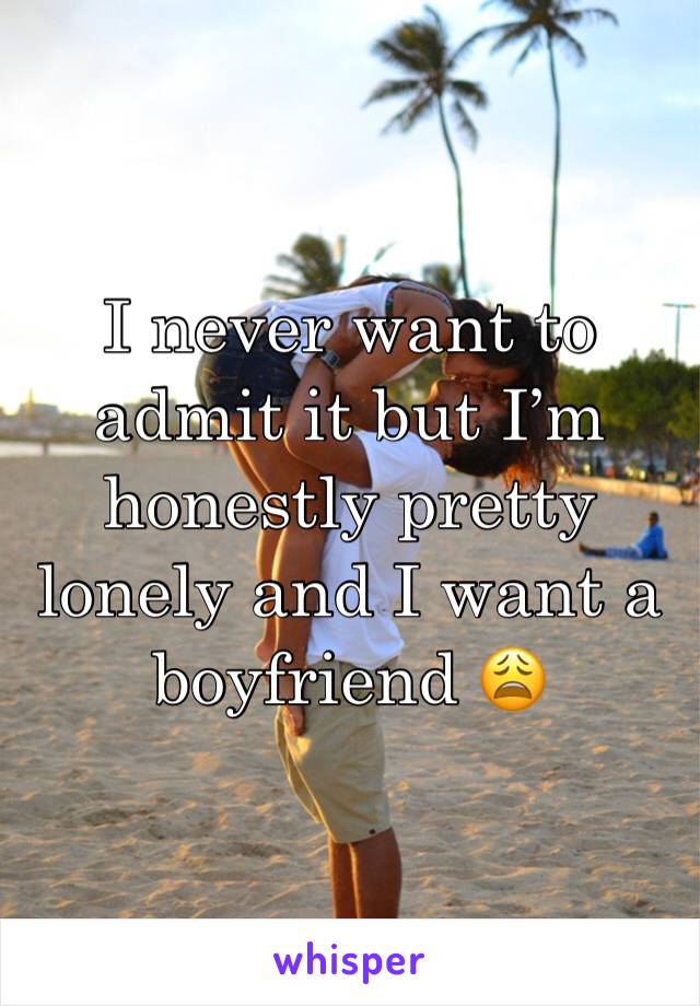 I never want to admit it but I’m honestly pretty lonely and I want a boyfriend 😩