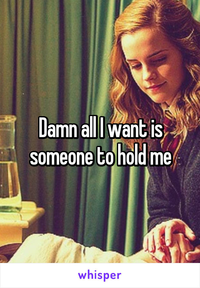 Damn all I want is someone to hold me