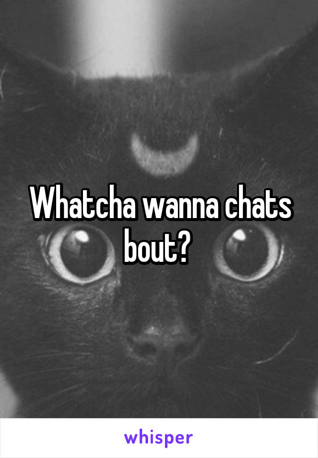 Whatcha wanna chats bout? 