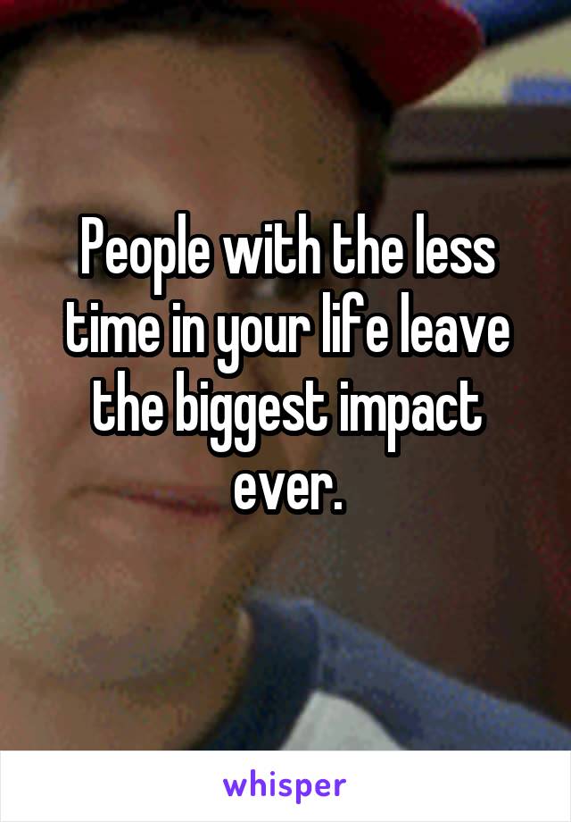 People with the less time in your life leave the biggest impact ever.
