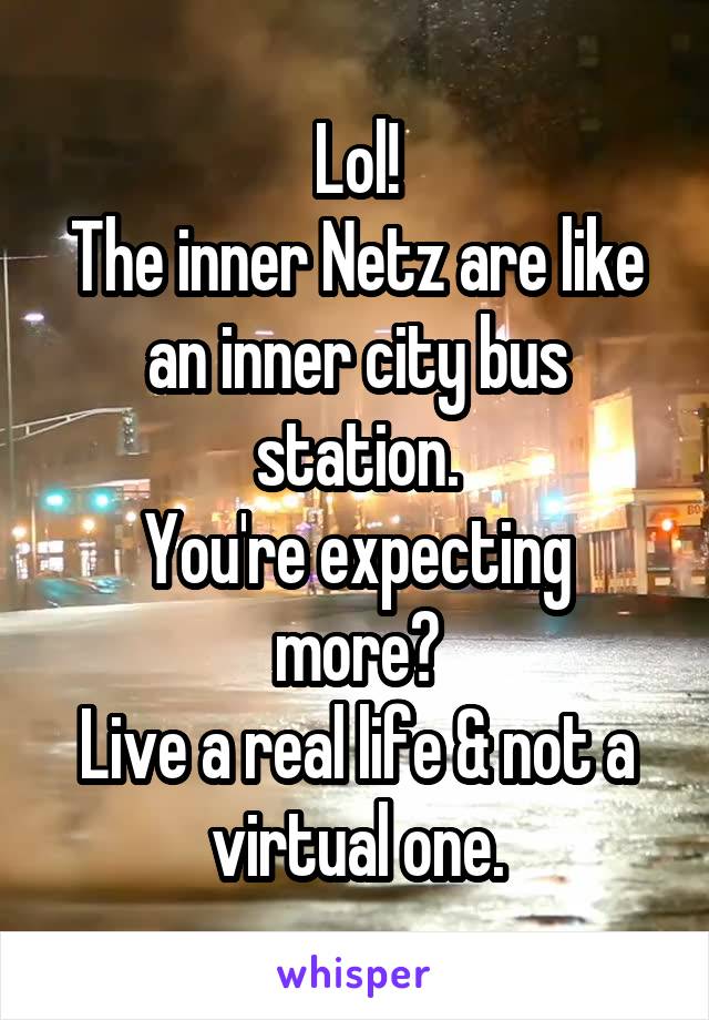 Lol!
The inner Netz are like an inner city bus station.
You're expecting more?
Live a real life & not a virtual one.