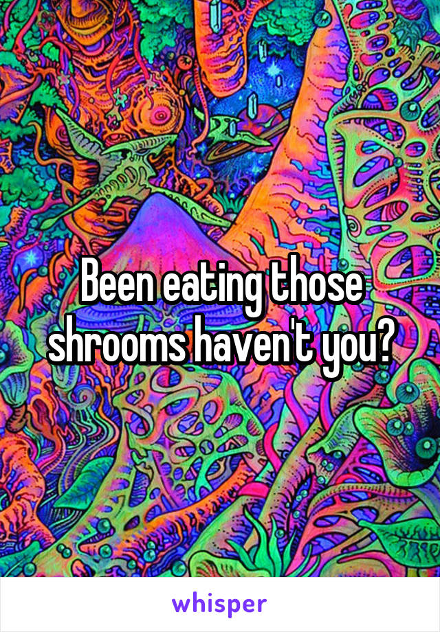 Been eating those shrooms haven't you?