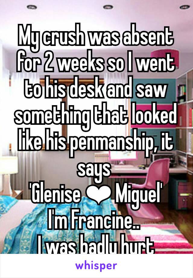 My crush was absent for 2 weeks so I went to his desk and saw something that looked like his penmanship, it says 
'Glenise ❤ Miguel'
I'm Francine.. 
I was badly hurt