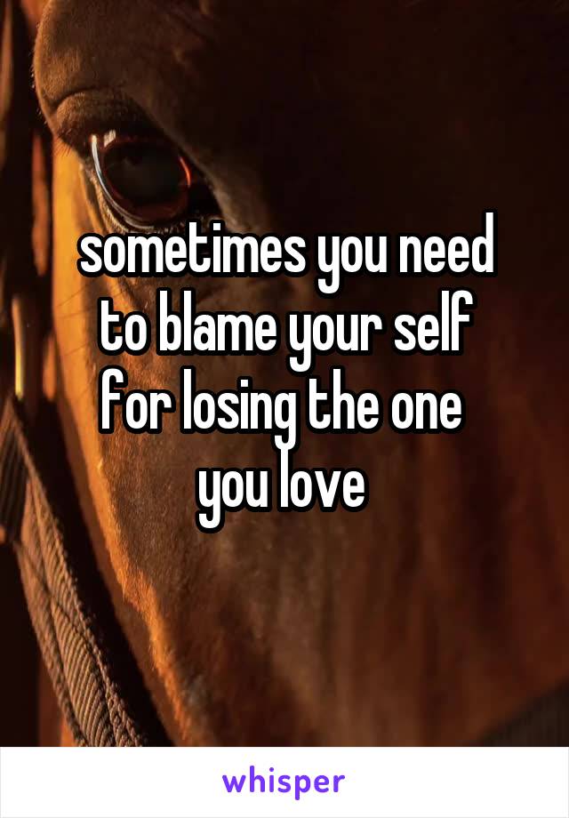 sometimes you need
to blame your self
for losing the one 
you love 
