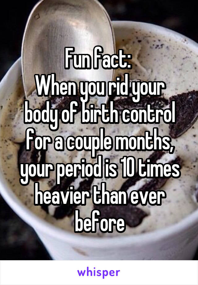 Fun fact: 
When you rid your body of birth control for a couple months, your period is 10 times heavier than ever before