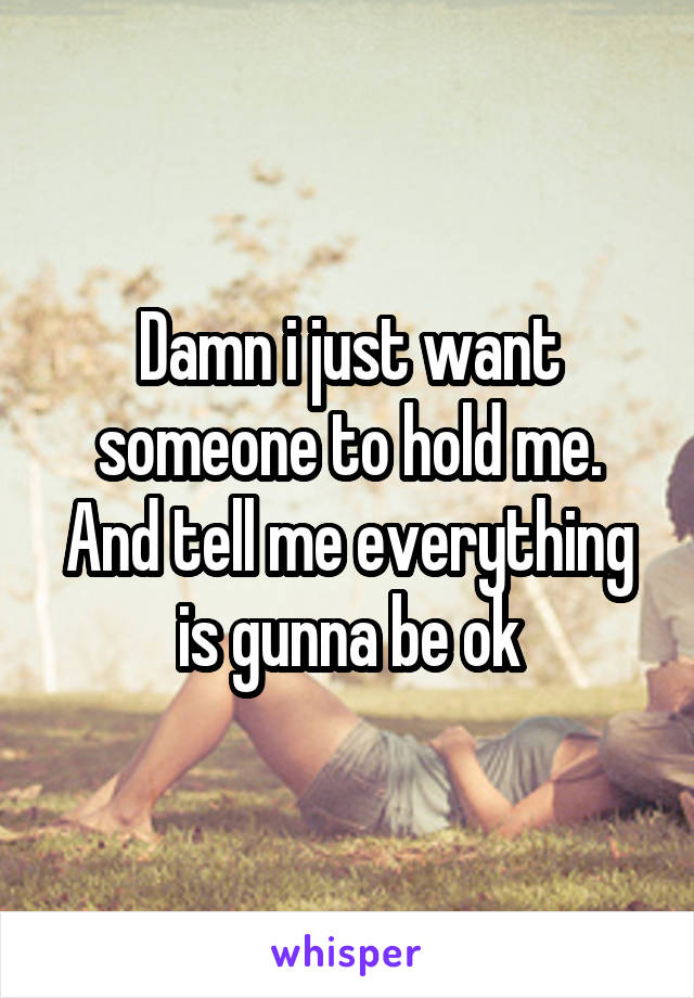 Damn i just want someone to hold me. And tell me everything is gunna be ok