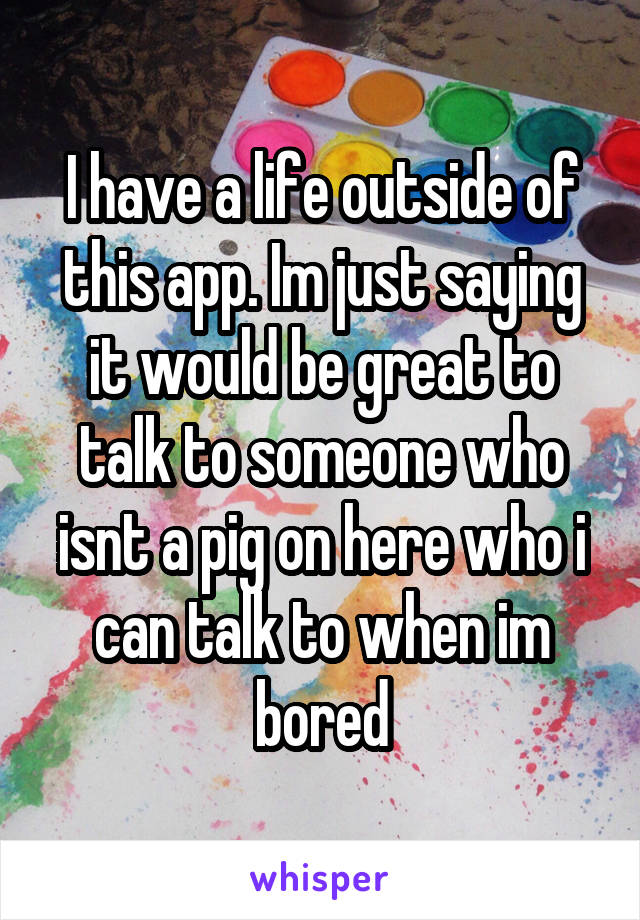 I have a life outside of this app. Im just saying it would be great to talk to someone who isnt a pig on here who i can talk to when im bored
