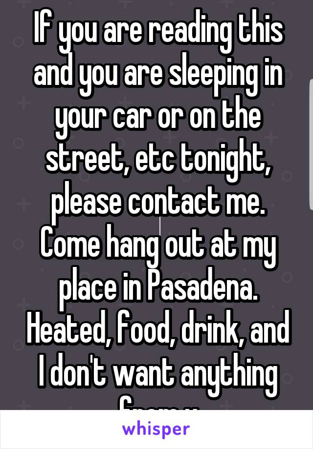 If you are reading this and you are sleeping in your car or on the street, etc tonight, please contact me. Come hang out at my place in Pasadena. Heated, food, drink, and I don't want anything from u