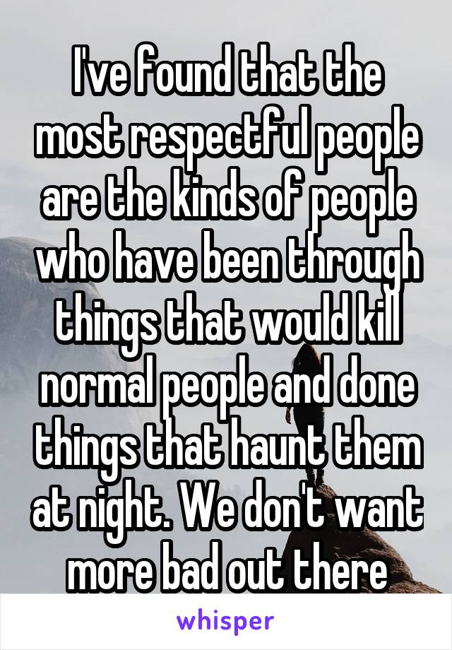 I've found that the most respectful people are the kinds of people who have been through things that would kill normal people and done things that haunt them at night. We don't want more bad out there