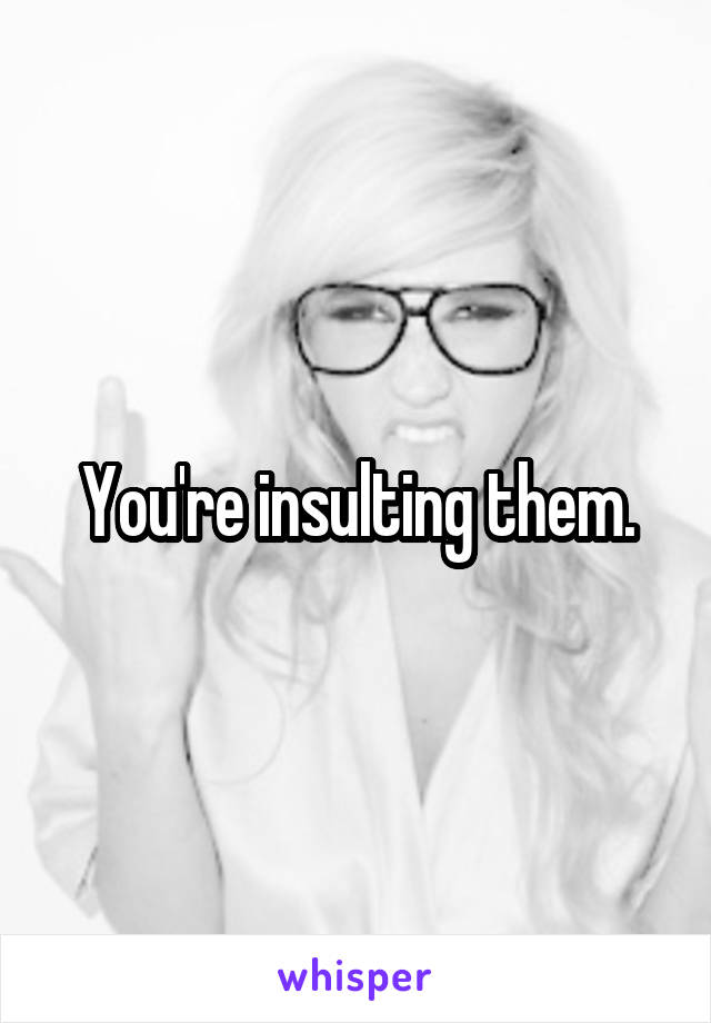 You're insulting them.