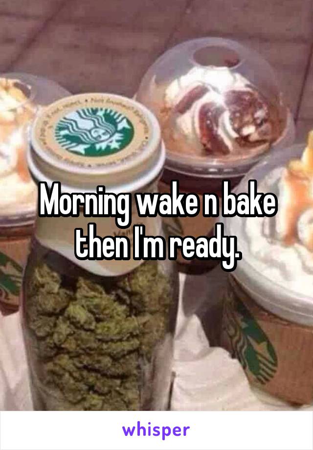 Morning wake n bake then I'm ready.