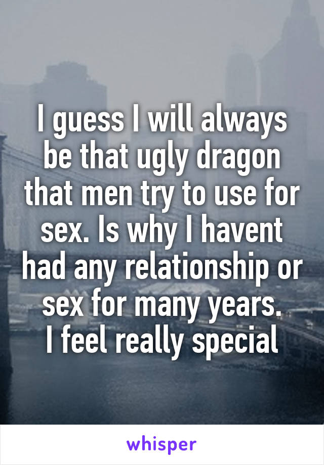 I guess I will always be that ugly dragon that men try to use for sex. Is why I havent had any relationship or sex for many years.
I feel really special
