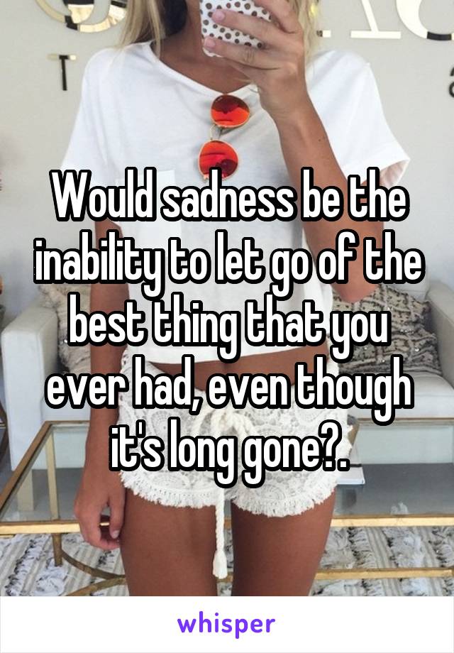 Would sadness be the inability to let go of the best thing that you ever had, even though it's long gone?.