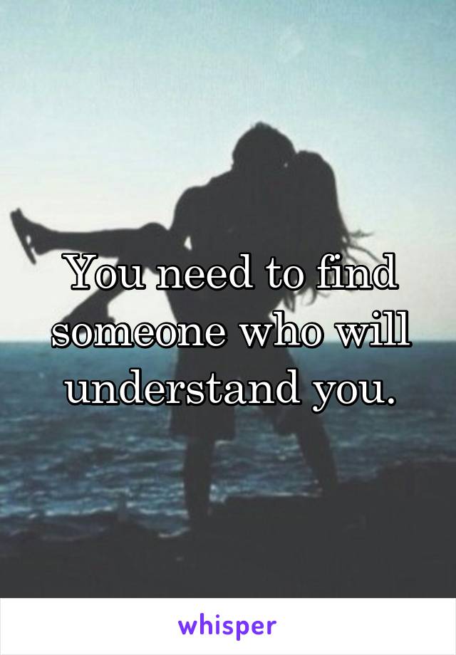 You need to find someone who will understand you.