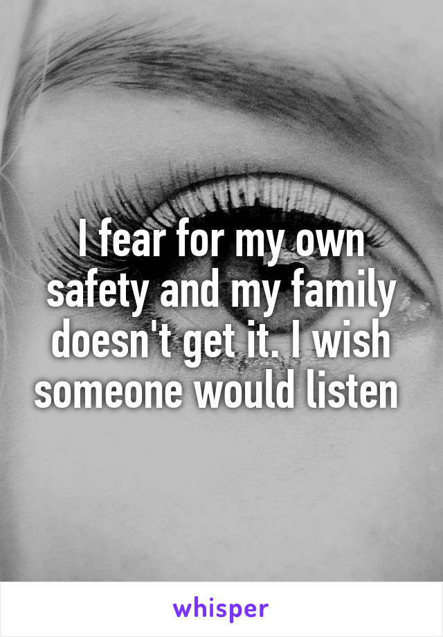 I fear for my own safety and my family doesn't get it. I wish someone would listen 