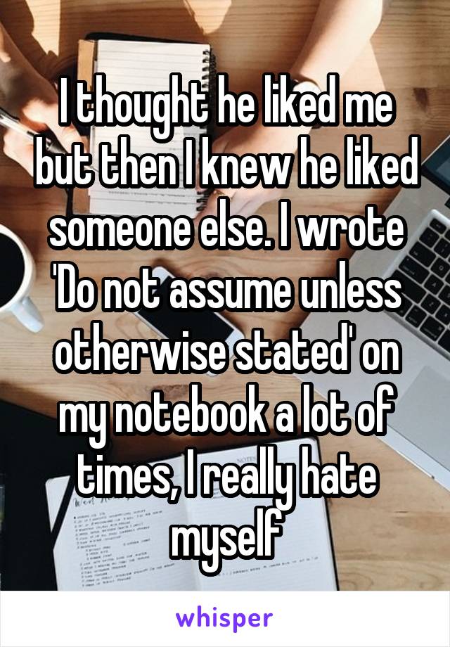 I thought he liked me but then I knew he liked someone else. I wrote 'Do not assume unless otherwise stated' on my notebook a lot of times, I really hate myself