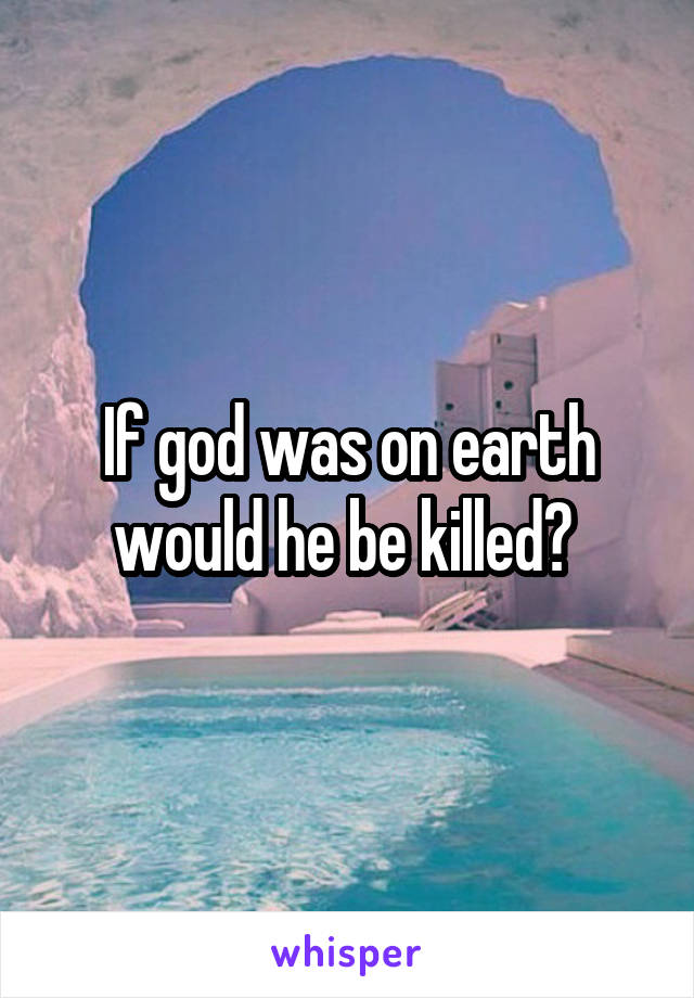 If god was on earth would he be killed? 