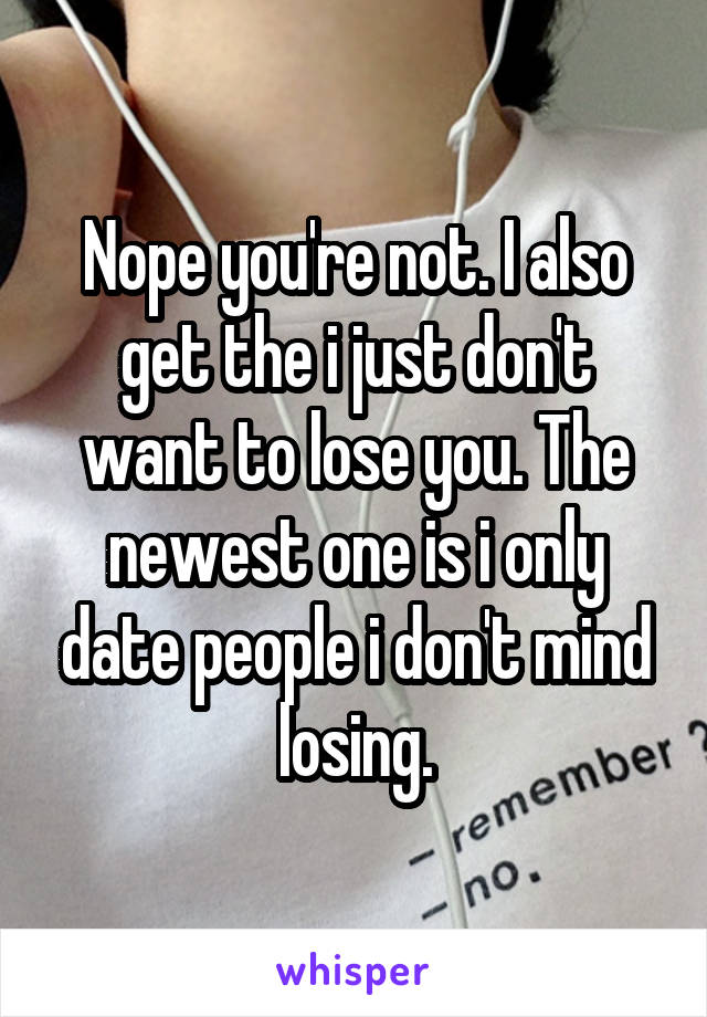 Nope you're not. I also get the i just don't want to lose you. The newest one is i only date people i don't mind losing.