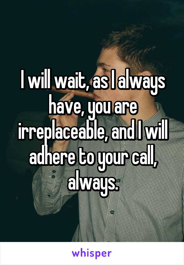 I will wait, as I always have, you are irreplaceable, and I will adhere to your call, always.