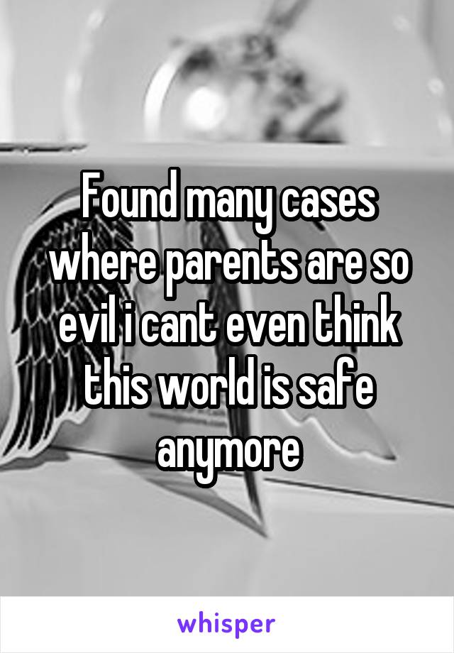 Found many cases where parents are so evil i cant even think this world is safe anymore