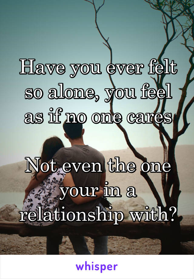 Have you ever felt so alone, you feel as if no one cares

Not even the one your in a relationship with?