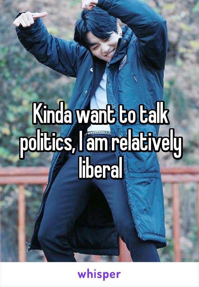 Kinda want to talk politics, I am relatively liberal