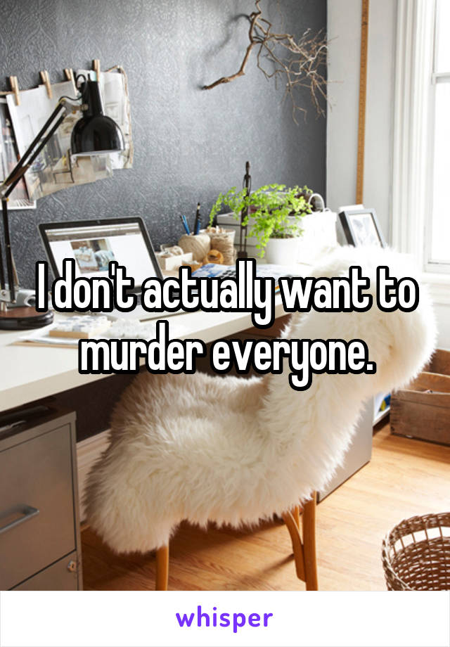I don't actually want to murder everyone.