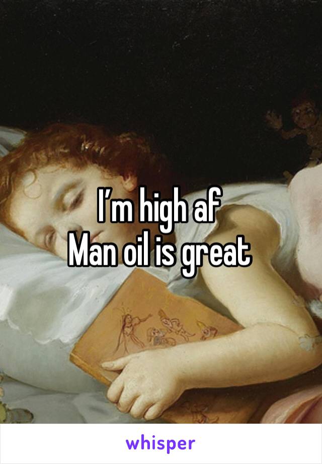 I’m high af 
Man oil is great
