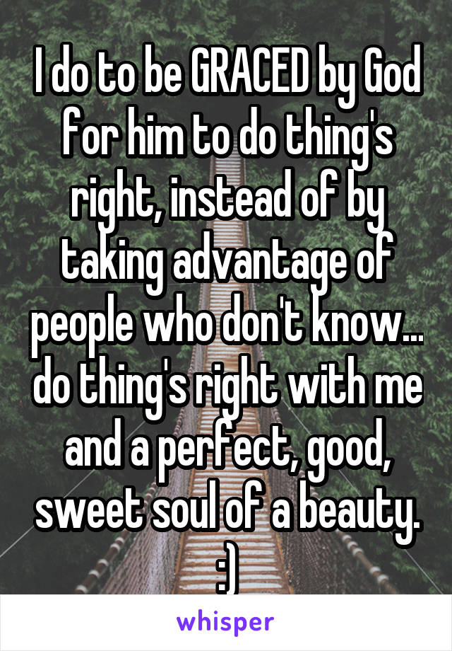 I do to be GRACED by God for him to do thing's right, instead of by taking advantage of people who don't know... do thing's right with me and a perfect, good, sweet soul of a beauty. :)
