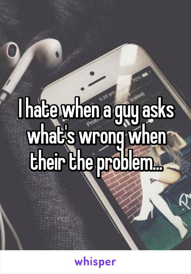 I hate when a guy asks what's wrong when their the problem...