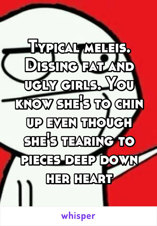 Typical meleis. Dissing fat and ugly girls. You know she's to chin up even though she's tearing to pieces deep down her heart