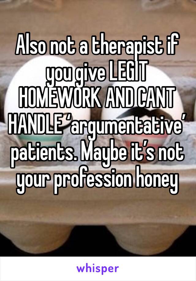 Also not a therapist if you give LEGIT HOMEWORK AND CANT HANDLE ‘argumentative’ patients. Maybe it’s not your profession honey 