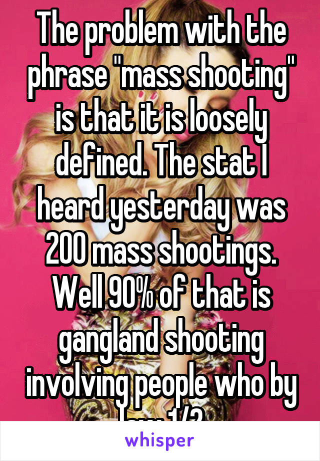 The problem with the phrase "mass shooting" is that it is loosely defined. The stat I heard yesterday was 200 mass shootings. Well 90% of that is gangland shooting involving people who by law 1/2