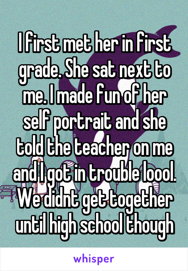 I first met her in first grade. She sat next to me. I made fun of her self portrait and she told the teacher on me and I got in trouble loool. We didnt get together until high school though