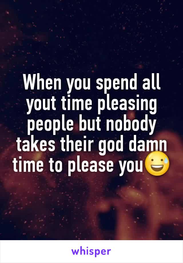When you spend all yout time pleasing people but nobody takes their god damn time to please you😅