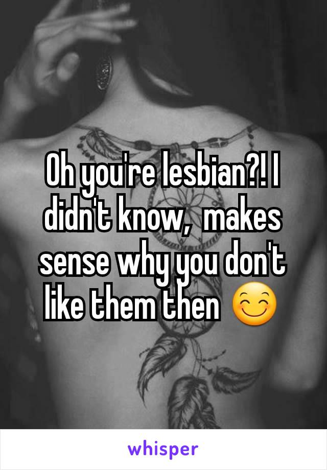 Oh you're lesbian?! I didn't know,  makes sense why you don't like them then 😊