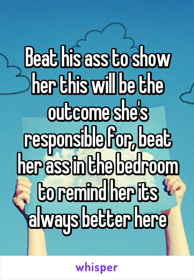 Beat his ass to show her this will be the outcome she's responsible for, beat her ass in the bedroom to remind her its always better here