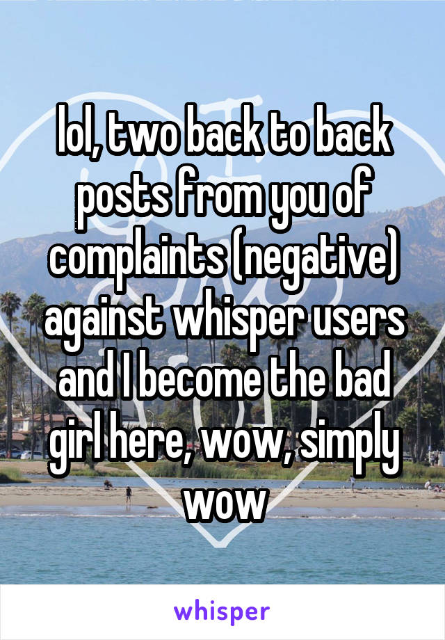 lol, two back to back posts from you of complaints (negative) against whisper users and I become the bad girl here, wow, simply wow