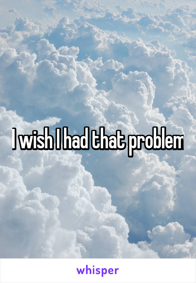 I wish I had that problem